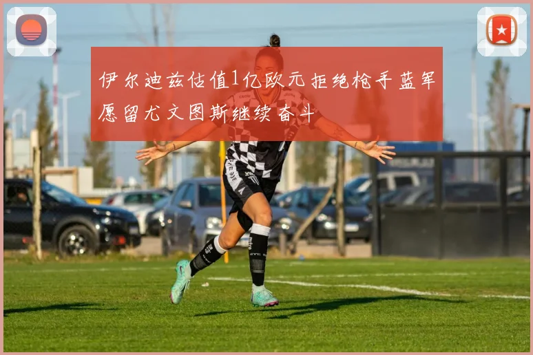 伊尔迪兹估值1亿欧元拒绝枪手蓝军愿留尤文图斯继续奋斗