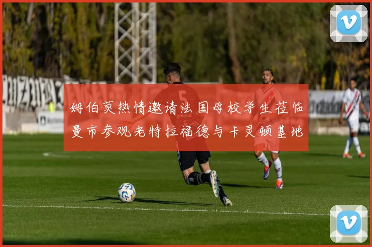 姆伯莫热情邀请法国母校学生莅临曼市参观老特拉福德与卡灵顿基地