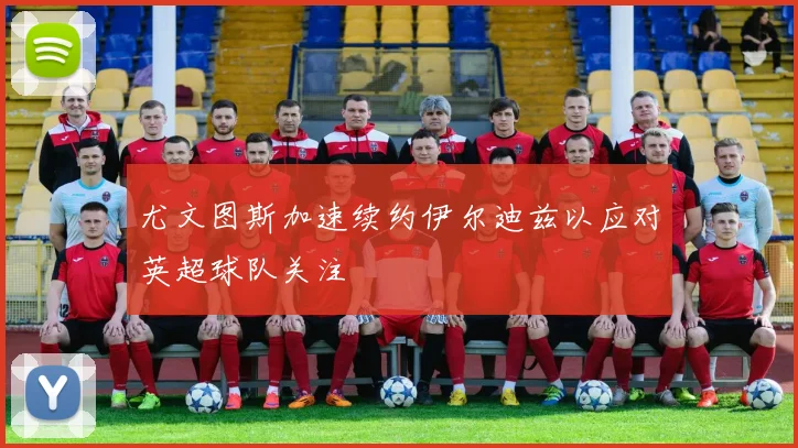 尤文图斯加速续约伊尔迪兹以应对英超球队关注