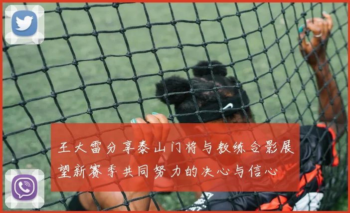 王大雷分享泰山门将与教练合影展望新赛季共同努力的决心与信心