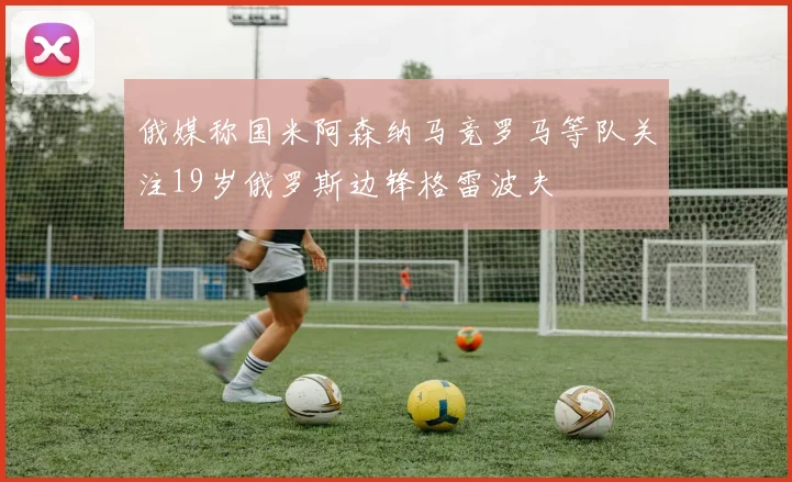 俄媒称国米阿森纳马竞罗马等队关注19岁俄罗斯边锋格雷波夫