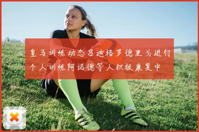 皇马训练动态吕迪格罗德里戈进行个人训练阿诺德等人积极康复中