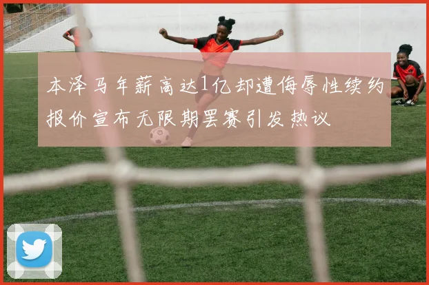 本泽马年薪高达1亿却遭侮辱性续约报价宣布无限期罢赛引发热议