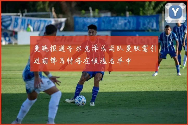 曼晚报道齐尔克泽或离队曼联需引进前锋马特塔在候选名单中