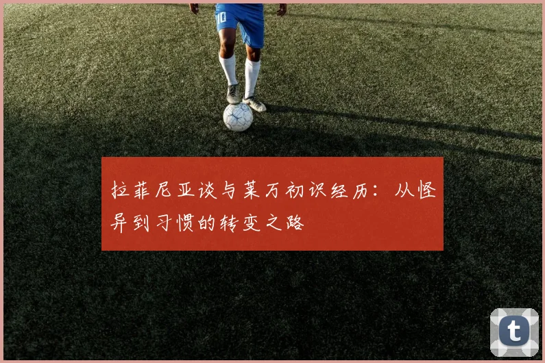 拉菲尼亚谈与莱万初识经历：从怪异到习惯的转变之路
