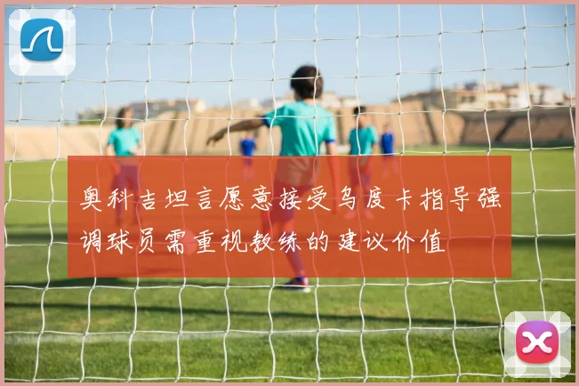 奥科吉坦言愿意接受乌度卡指导强调球员需重视教练的建议价值