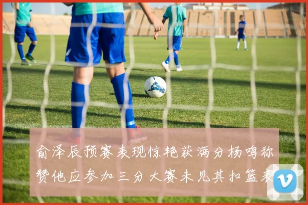 俞泽辰预赛表现惊艳获满分杨鸣称赞他应参加三分大赛未见其扣篮表现